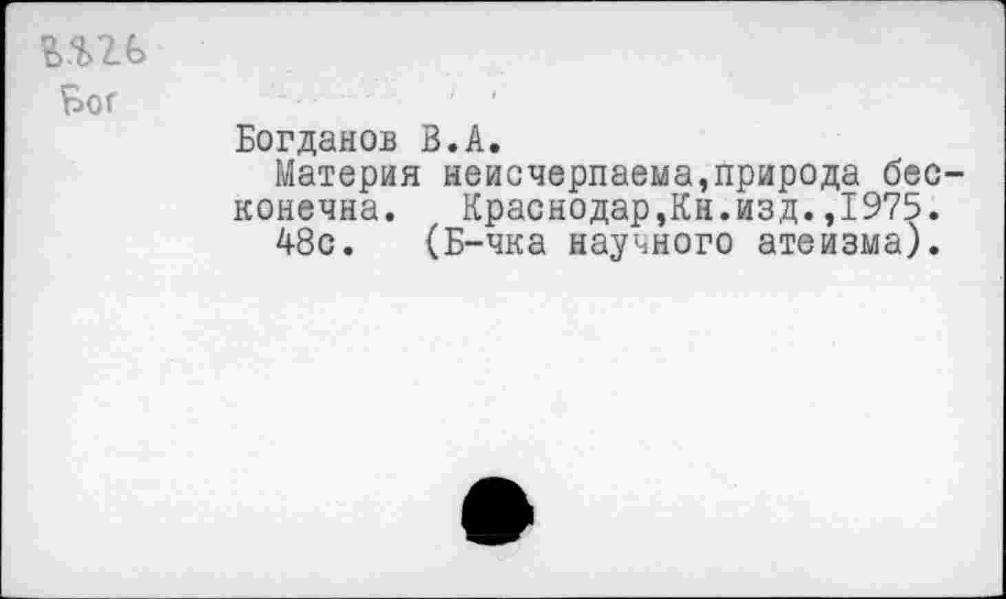 ﻿шь Бог
Богданов В.А.
Материя неисчерпаема,природа бесконечна. Краснодар,Кн.изд.,1975.
48с. (Б-чка научного атеизма).